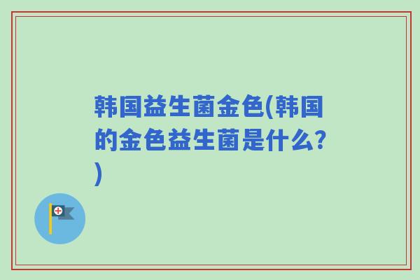 韩国益生菌金色(韩国的金色益生菌是什么?) 韩国益生菌金色(韩国的金色益生菌是什么?)