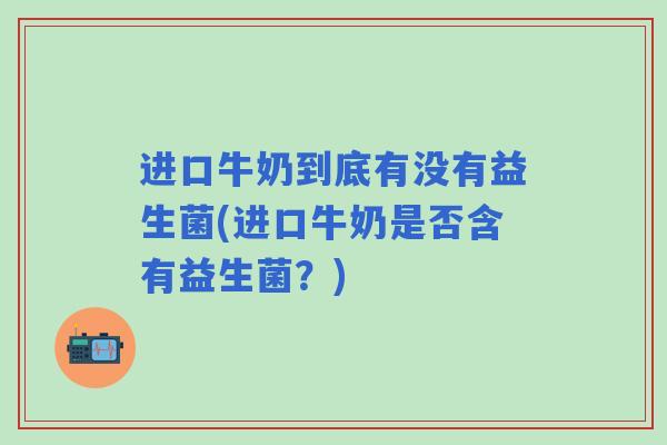 进口牛奶到底有没有益生菌(进口牛奶是否含有益生菌?) 进口牛奶到底有没有益生菌(进口牛奶是否含有益生菌?)