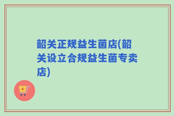 韶关正规益生菌店(韶关设立合规益生菌专卖店) 韶关正规益生菌店(韶关设立合规益生菌专卖店)