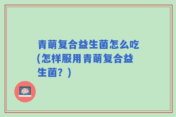 青萌复合益生菌怎么吃(怎样服用青萌复合益生菌?) 青萌复合益生菌怎么吃(怎样服用青萌复合益生菌?)