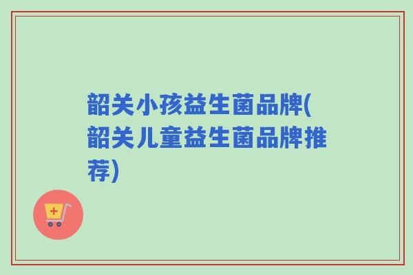 韶关小孩益生菌品牌(韶关儿童益生菌品牌推荐) 韶关小孩益生菌品牌(韶关儿童益生菌品牌推荐)