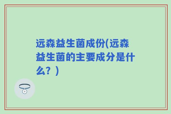远森益生菌成份(远森益生菌的主要成分是什么?) 远森益生菌成份(远森益生菌的主要成分是什么?)