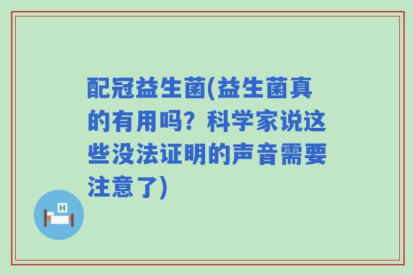 配冠益生菌(益生菌真的有用吗？科学家说这些没法证明的声音需要注意了)