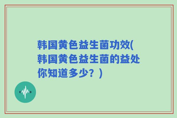 韩国黄色益生菌功效(韩国黄色益生菌的益处你知道多少？)