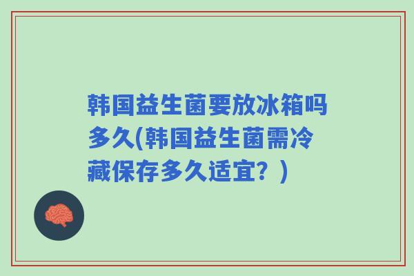 韩国益生菌要放冰箱吗多久(韩国益生菌需冷藏保存多久适宜？)