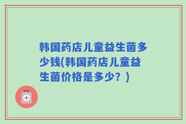韩国药店儿童益生菌多少钱(韩国药店儿童益生菌价格是多少？)