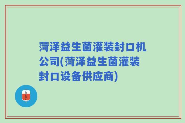 菏泽益生菌灌装封口机公司(菏泽益生菌灌装封口设备供应商)
