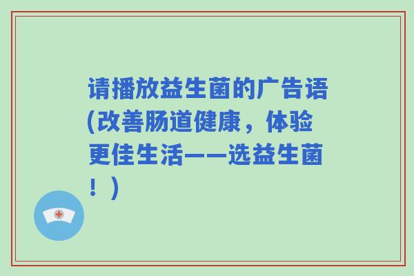请播放益生菌的广告语(改善肠道健康,体验更佳生活——选益生菌!) 请播放益生菌的广告语(改善肠道健康,体验更佳生活——选益生菌!)