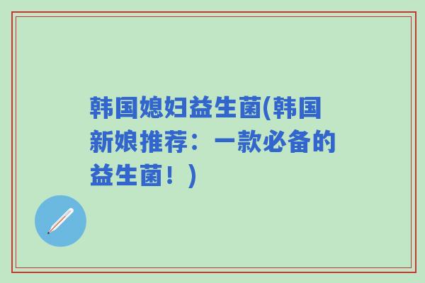 韩国媳妇益生菌(韩国新娘推荐：一款必备的益生菌！)