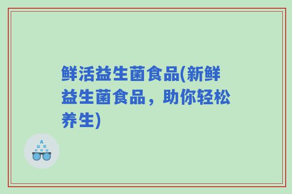 鲜活益生菌食品(新鲜益生菌食品,助你轻松养生) 鲜活益生菌食品(新鲜益生菌食品,助你轻松养生)