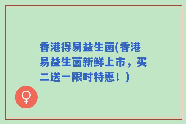 香港得易益生菌(香港易益生菌新鲜上市，买二送一限时特惠！)