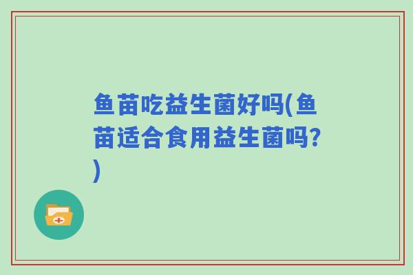 鱼苗吃益生菌好吗(鱼苗适合食用益生菌吗?) 鱼苗吃益生菌好吗(鱼苗适合食用益生菌吗?)