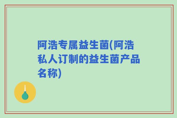 阿浩专属益生菌(阿浩私人订制的益生菌产品名称)