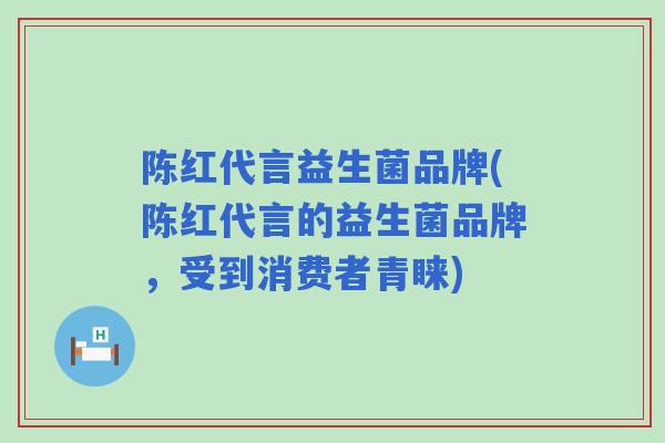 陈红代言益生菌品牌(陈红代言的益生菌品牌，受到消费者青睐)