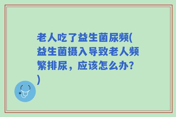老人吃了益生菌尿频(益生菌摄入导致老人频繁排尿，应该怎么办？)