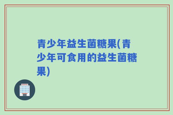 青少年益生菌糖果(青少年可食用的益生菌糖果) 青少年益生菌糖果(青少年可食用的益生菌糖果)