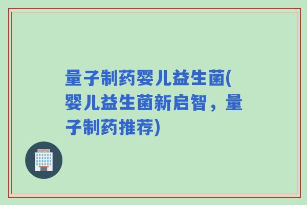 量子制药婴儿益生菌(婴儿益生菌新启智，量子制药推荐)