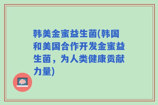 韩美金蜜益生菌(韩国和美国合作开发金蜜益生菌，为人类健康贡献力量)