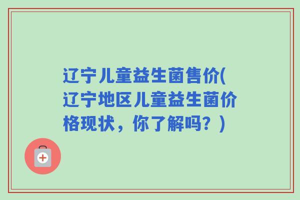 辽宁儿童益生菌售价(辽宁地区儿童益生菌价格现状，你了解吗？)
