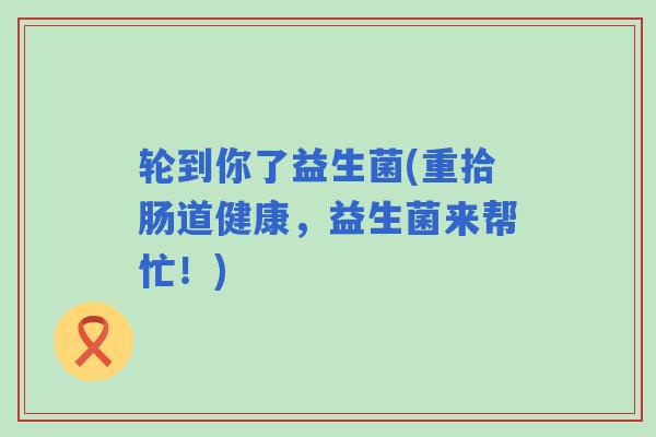 轮到你了益生菌(重拾肠道健康，益生菌来帮忙！)