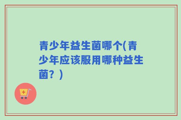 青少年益生菌哪个(青少年应该服用哪种益生菌？)