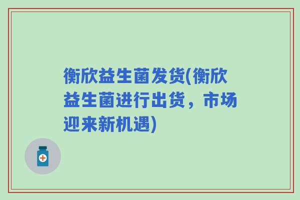 衡欣益生菌发货(衡欣益生菌进行出货，市场迎来新机遇)