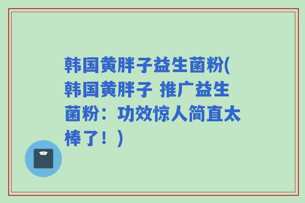 韩国黄胖子益生菌粉(韩国黄胖子 推广益生菌粉：功效惊人简直太棒了！)