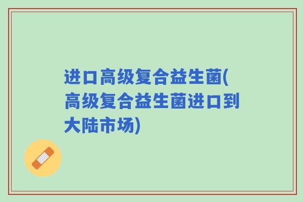 进口高级复合益生菌(高级复合益生菌进口到大陆市场)