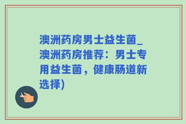 澳洲药房男士益生菌_澳洲药房推荐：男士专用益生菌，健康肠道新选择)
