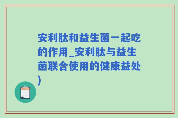 安利肽和益生菌一起吃的作用_安利肽与益生菌联合使用的健康益处)