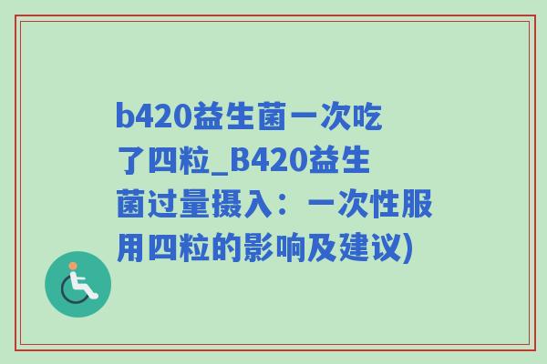 b420益生菌一次吃了四粒_B420益生菌过量摄入：一次性服用四粒的影响及建议)