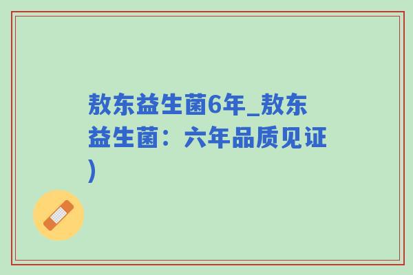 敖东益生菌6年_敖东益生菌:六年品质见证) 敖东益生菌6年_敖东益生菌:六年品质见证)