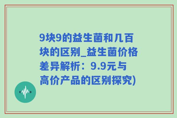 9块9的益生菌和几百块的区别_益生菌价格差异解析：9.9元与高价产品的区别探究)