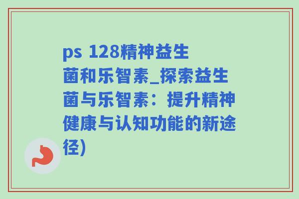 ps 128精神益生菌和乐智素_探索益生菌与乐智素:提升精神健康与认知功能的新途径) ps 128精神益生菌和乐智素_探索益生菌与乐智素:提升精神健康与认知功能的新途径)