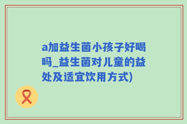 a加益生菌小孩子好喝吗_益生菌对儿童的益处及适宜饮用方式)