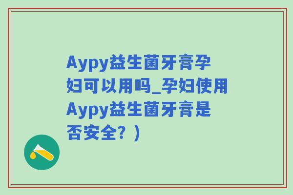Aypy益生菌牙膏孕妇可以用吗_孕妇使用Aypy益生菌牙膏是否安全？)