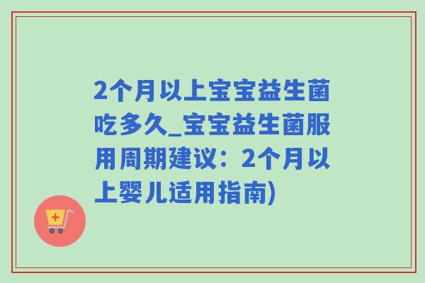 2个月以上宝宝益生菌吃多久_宝宝益生菌服用周期建议：2个月以上婴儿适用指南)