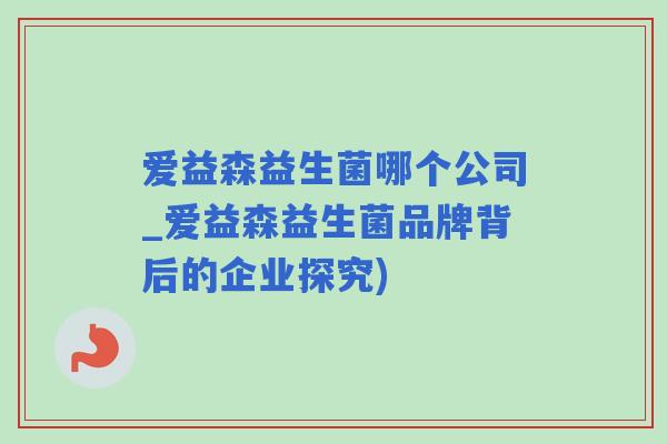 爱益森益生菌哪个公司_爱益森益生菌品牌背后的企业探究) 爱益森益生菌哪个公司_爱益森益生菌品牌背后的企业探究)