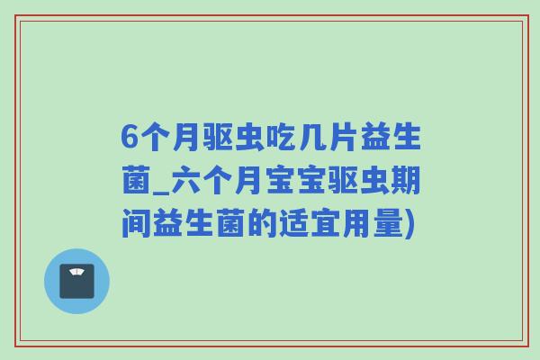 6个月驱虫吃几片益生菌_六个月宝宝驱虫期间益生菌的适宜用量)