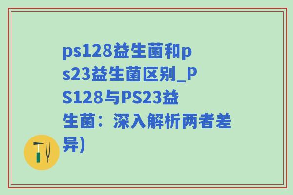 ps128益生菌和ps23益生菌区别_PS128与PS23益生菌：深入解析两者差异)