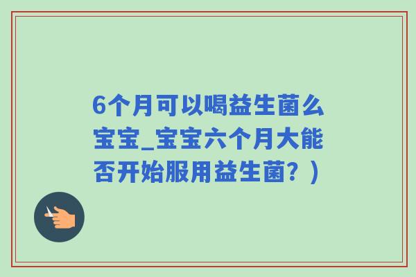 6个月可以喝益生菌么宝宝_宝宝六个月大能否开始服用益生菌？)