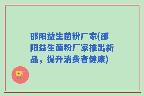 邵阳益生菌粉厂家(邵阳益生菌粉厂家推出新品，提升消费者健康)