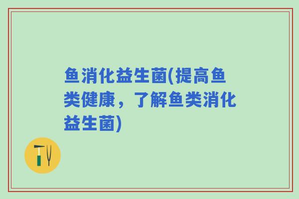 鱼消化益生菌(提高鱼类健康，了解鱼类消化益生菌)