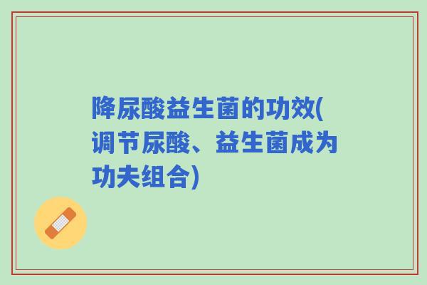 降尿酸益生菌的功效(调节尿酸、益生菌成为功夫组合)