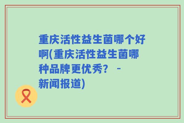重庆活性益生菌哪个好啊(重庆活性益生菌哪种品牌更优秀? - 新闻报道) 重庆活性益生菌哪个好啊(重庆活性益生菌哪种品牌更优秀? - 新闻报道)
