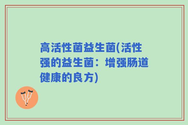 高活性菌益生菌(活性强的益生菌:增强肠道健康的良方) 高活性菌益生菌(活性强的益生菌:增强肠道健康的良方)