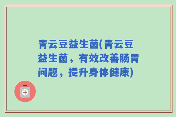 青云豆益生菌(青云豆益生菌,有效改善肠胃问题,提升身体健康) 青云豆益生菌(青云豆益生菌,有效改善肠胃问题,提升身体健康)