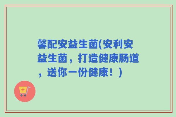 馨配安益生菌(安利安益生菌，打造健康肠道，送你一份健康！)