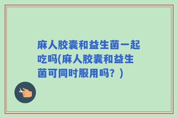 麻人胶囊和益生菌一起吃吗(麻人胶囊和益生菌可同时服用吗？)