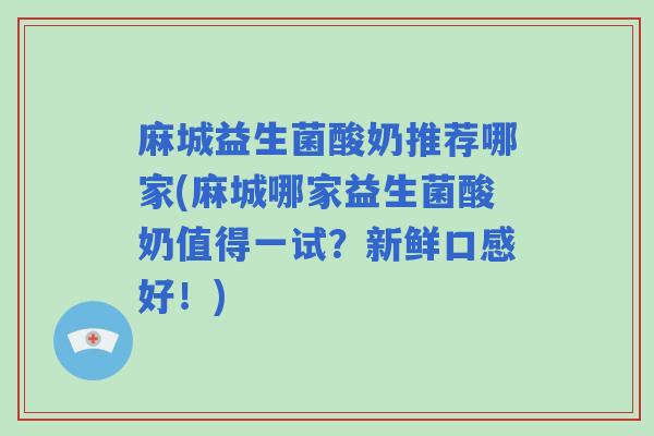 麻城益生菌酸奶推荐哪家(麻城哪家益生菌酸奶值得一试?新鲜口感好!) 麻城益生菌酸奶推荐哪家(麻城哪家益生菌酸奶值得一试?新鲜口感好!)